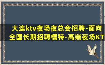 大连ktv夜场夜总会招聘-面向全国长期招聘模特-高端夜场KT